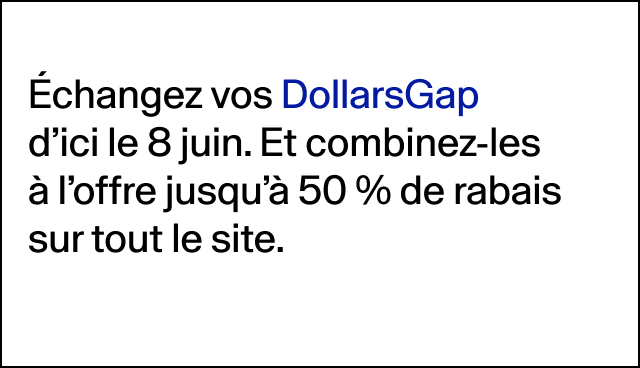 Échangez vos DollarsGap d’ici le 8 juin. Et combinez-les à l’offre jusqu’à 50 % de rabais sur tout le site. 