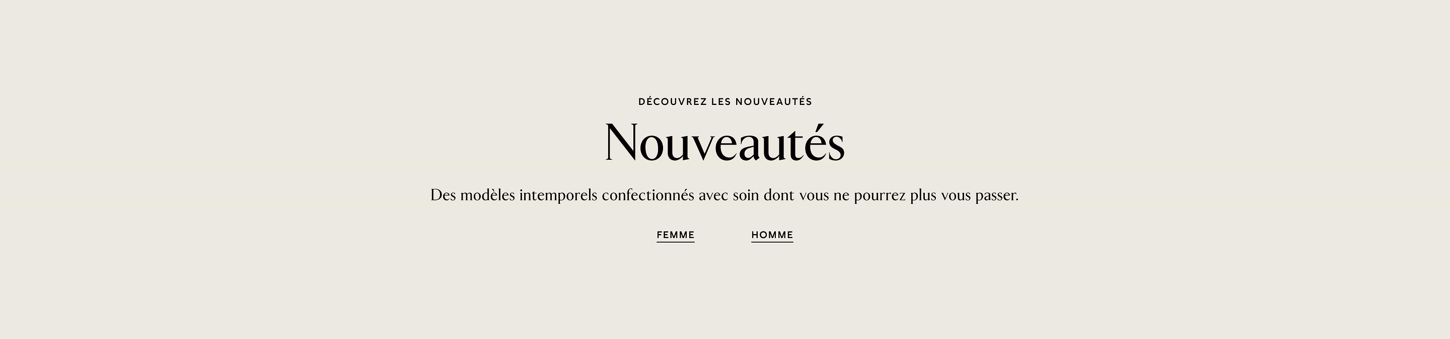 DÉCOUVREZ LES NOUVEAUTÉS. Nouveautés. Des modèles intemporels confectionnés avec soin dont vous ne pourrez plus vous passer. Femme. Homme.
