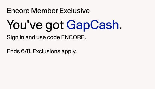 Encore Member Exclusive. You'e got GapCash. Sign in and use code ENCORE. Ends 6/8. Exclusions apply.
