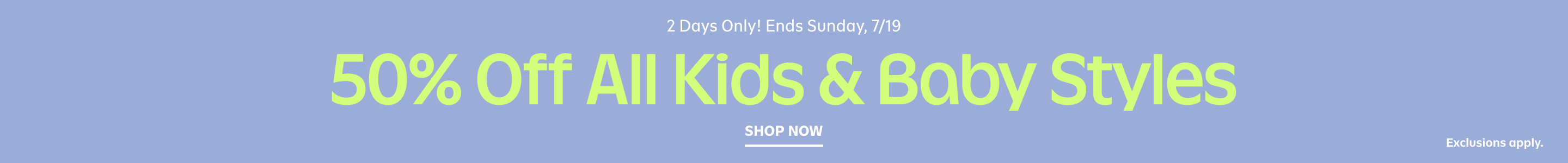 2 days only! Ends Sunday, 7/19. 50% off all kids and baby styles. Exclusions apply. Shop now.