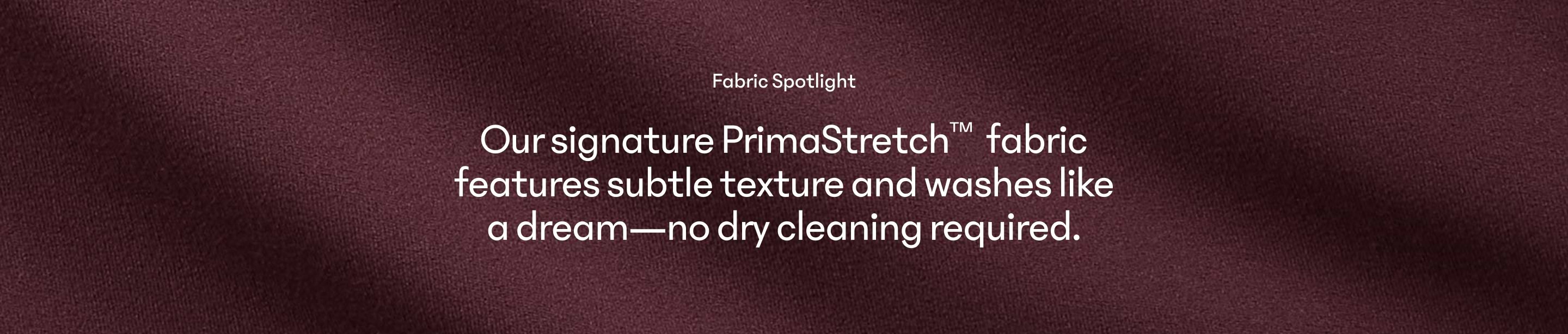 Fabric Spotlight: PrimaStretch fabric with subtle texture; machine-washable—no dry cleaning required.