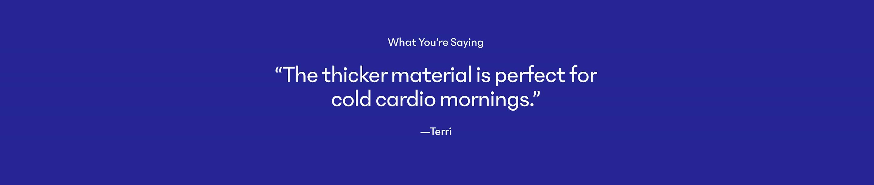Graphic with customer quote: “The thicker material is perfect for cold cardio mornings.” —Terri.