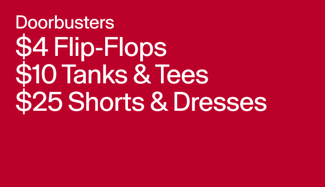 Doorbuster $4 Flip-Flops $10 Tanks & Tees $25 Shorts & Dresses