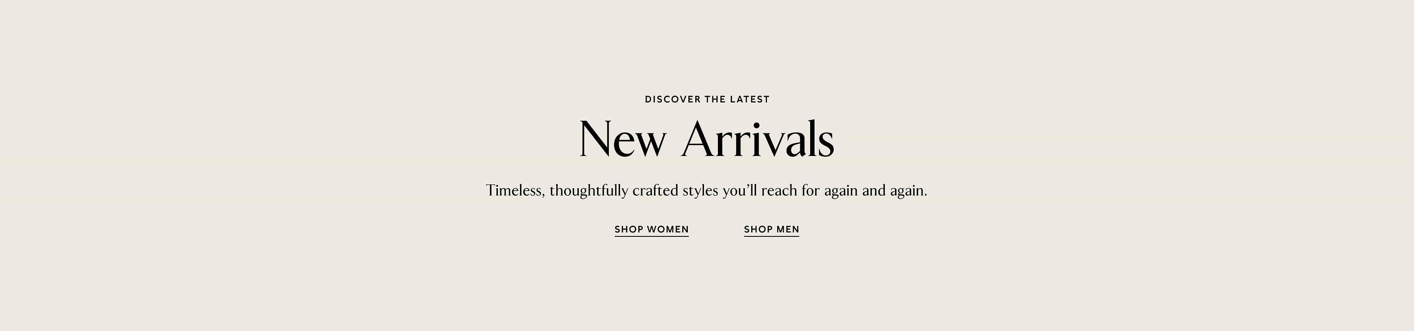 Discover the latest New Arrivals — Timeless, thoughtfully crafted styles you'll reach for again and again. Shop Women, Shop Men.