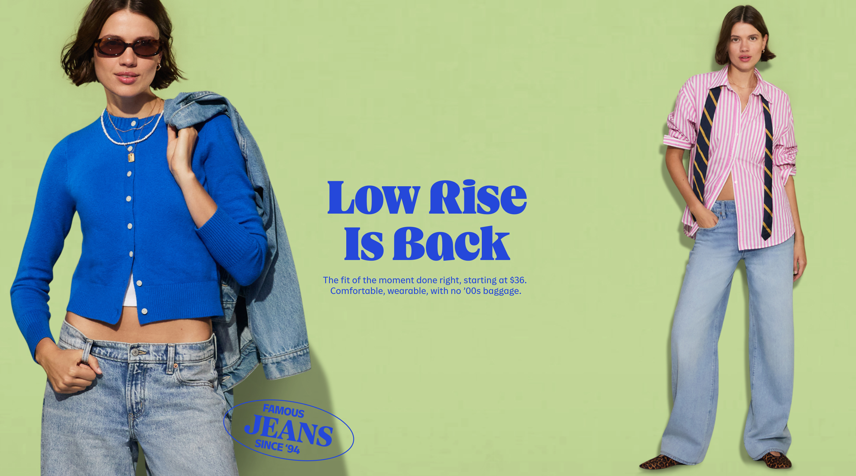 Low rise is back. The fit of the moment done right, starting at $36. Comfortable, wearable, with no '00s baggage