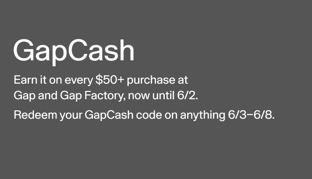 GapCash Earn it on every $50+ purchase at Gap and Gap Factory, now until 6/2. Redeem your GapCash code on anything 6/3-6/8.