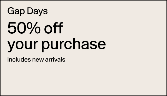 Gap Days 50% off your purchase Includes new arrivals Applied at checkout. Exclusions apply.