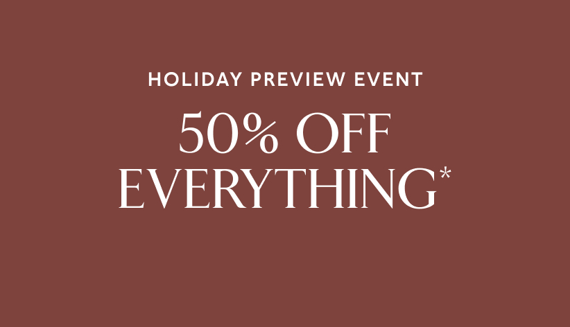 Holiday preview event. 50% off everything*.