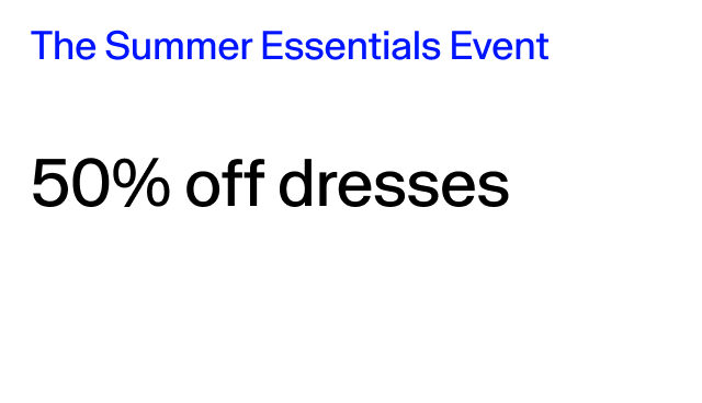 The Summer Essentials Event 50% off dresses Select styles. 