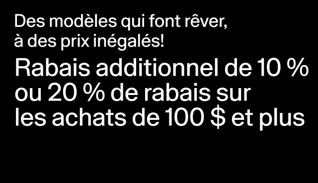 Des modèles qui font rêver, à des prix inégalés! Rabais additionnel de 10 % ou 20 % de rabais sur les achats de 100 $ et plus Rabais accordé à la caisse. Exclut les modèles en solde. 