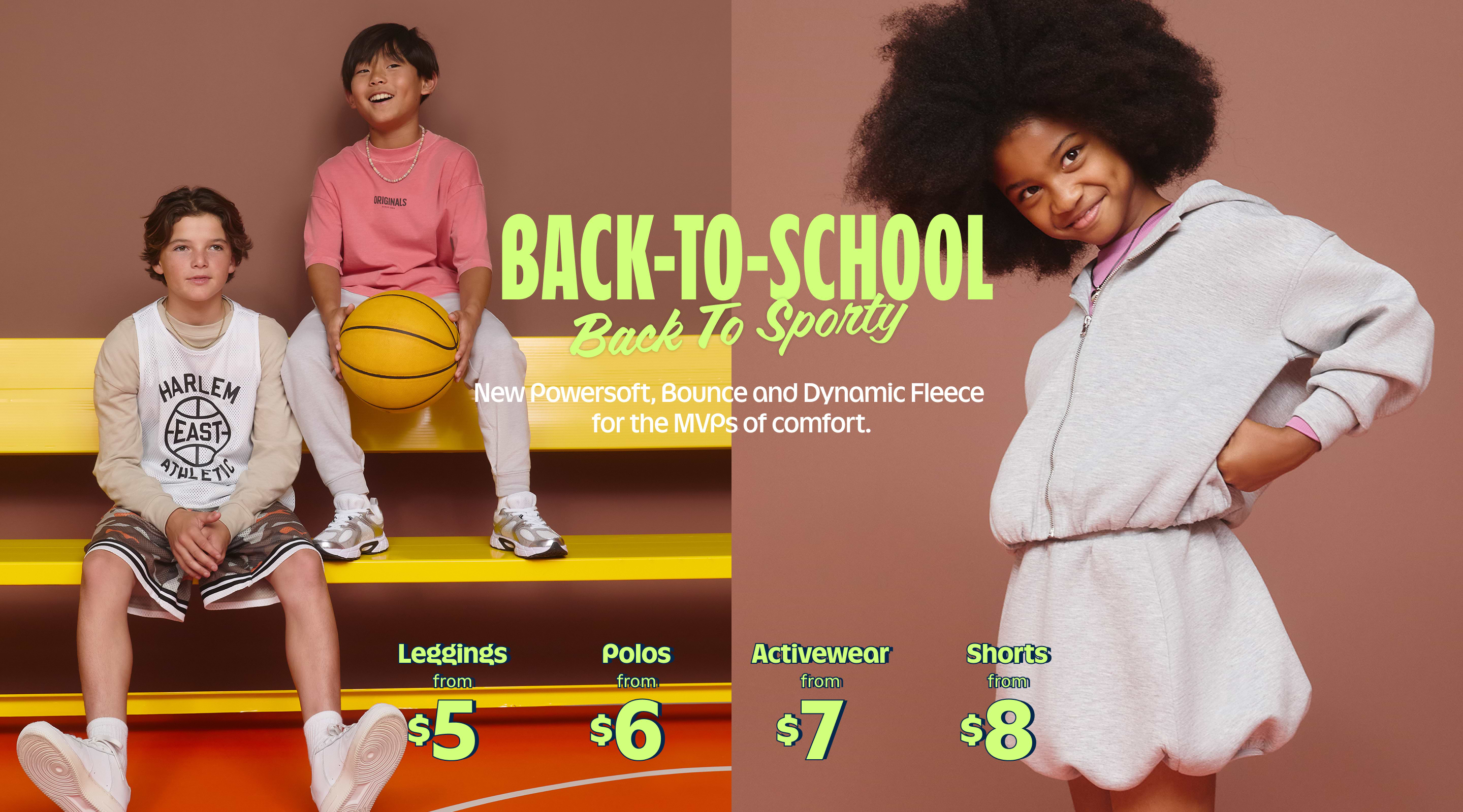 BACK-TO-SCHOOL, Back To Sporty. New Powersoft, Bounce and Dynamic Fleece for the MVPs of comfort.  Leggings from $5 Polos from $6 Activewear from $7 Shorts from $8