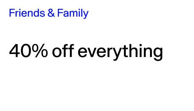 Friends & Family 40% off everything Online & in stores. Excludes collaborations.
