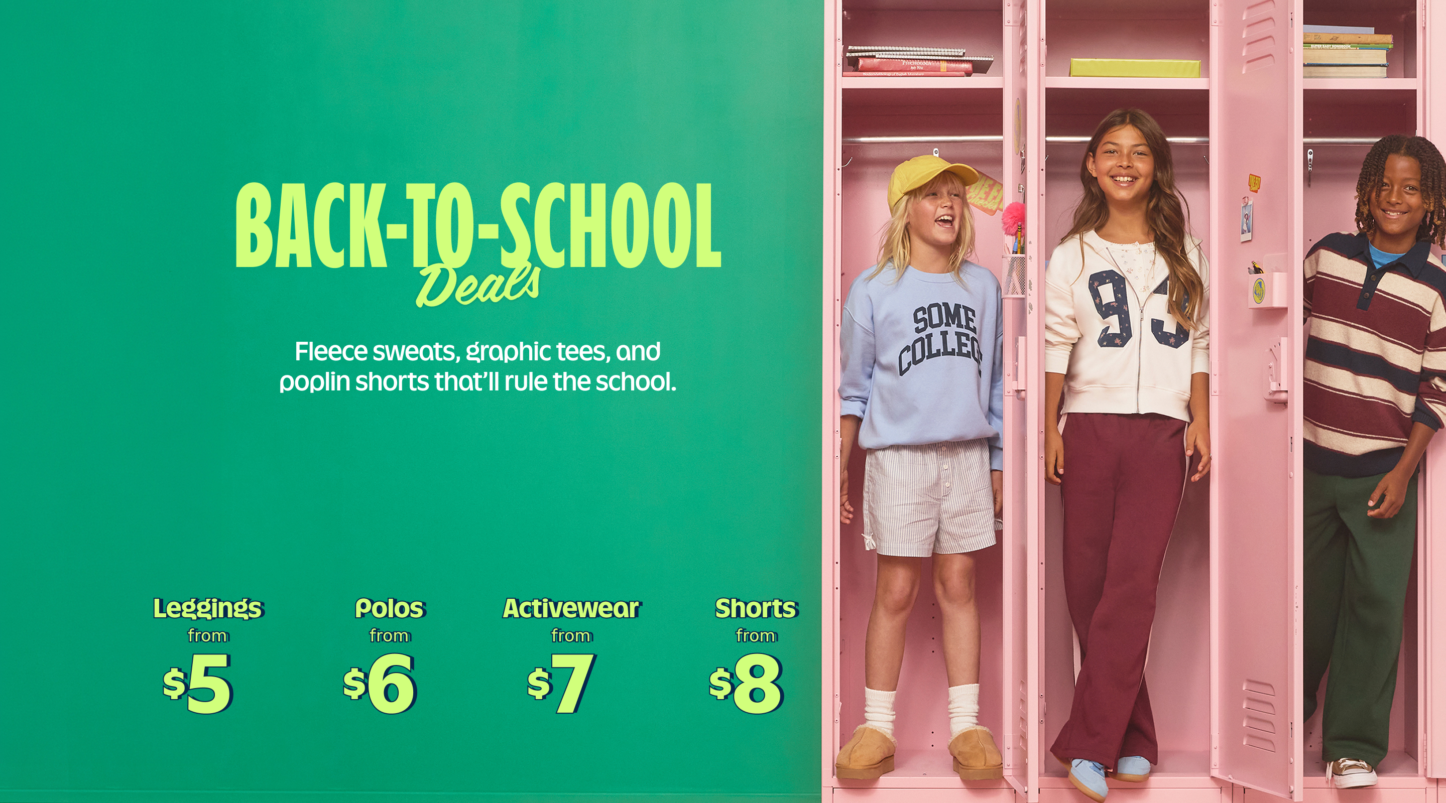 Back-to-school deals. Fleece sweats, graphic tees, and poplin shorts that'll rule the school. Leggings from $5, Polos from $6, Activewear from $7, Shorts from $8. Shop Now